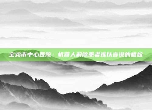 宝鸡市中心医院：机器人解除患者难以言说的尴尬