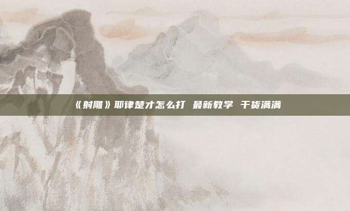 《射雕》耶律楚才怎么打 最新教学 干货满满