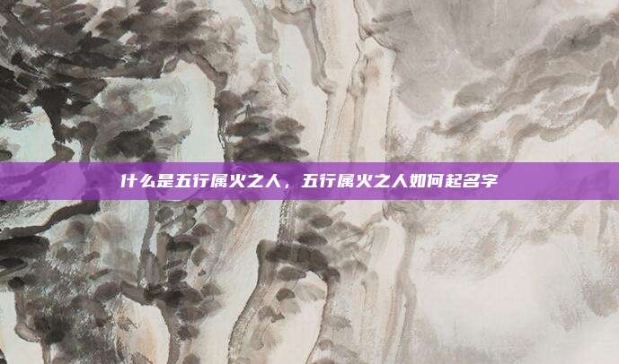 什么是五行属火之人，五行属火之人如何起名字