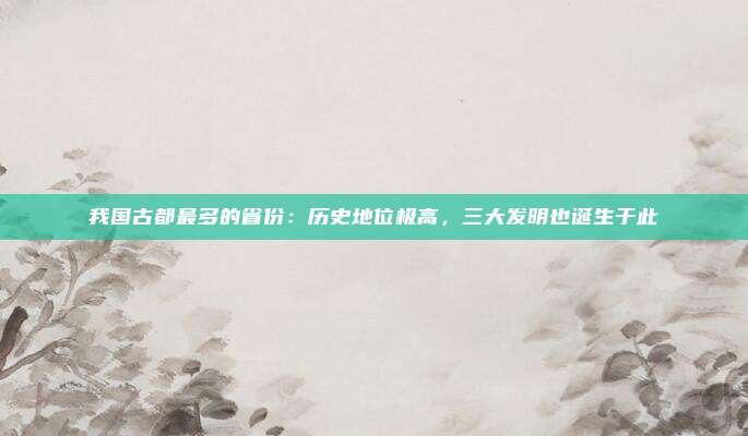 我国古都最多的省份：历史地位极高，三大发明也诞生于此