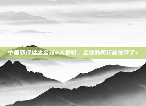 中国即将推出全新4大发明，全球的同行都快哭了！