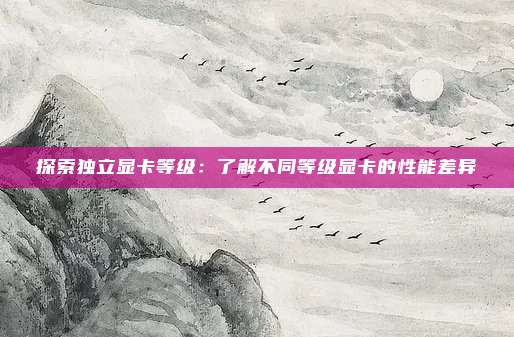 探索独立显卡等级：了解不同等级显卡的性能差异