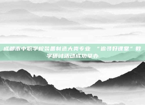 成都市中职学校装备制造大类专业 “追寻好课堂”教学研讨活动成功举办