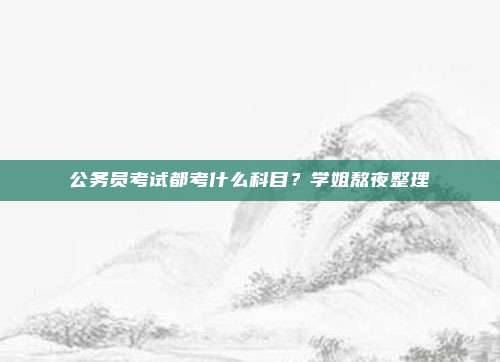 公务员考试都考什么科目？学姐熬夜整理