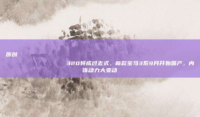 原创
                320将成过去式，新款宝马3系9月开始国产，内饰动力大变动