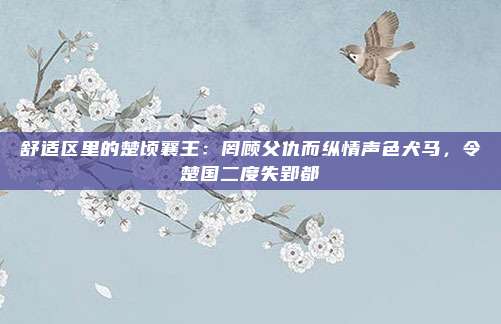 舒适区里的楚顷襄王：罔顾父仇而纵情声色犬马，令楚国二度失郢都