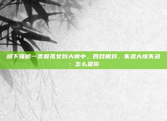 部下强掳一美貌孤女到大帐中，四目相对，朱温大惊失色：怎么是你