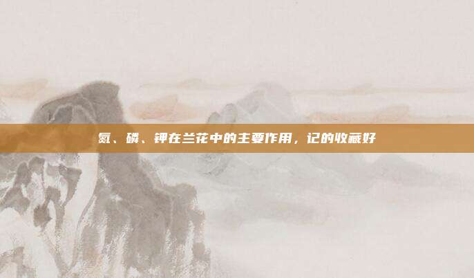 氮、磷、钾在兰花中的主要作用，记的收藏好