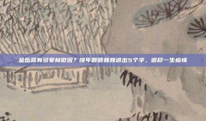 金岳霖有多爱林徽因？晚年颤颤巍巍讲出5个字，道尽一生痴情