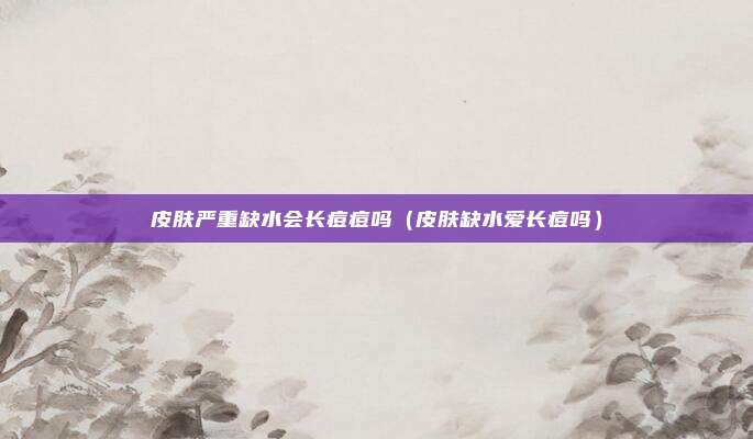 皮肤严重缺水会长痘痘吗(皮肤缺水爱长痘吗)