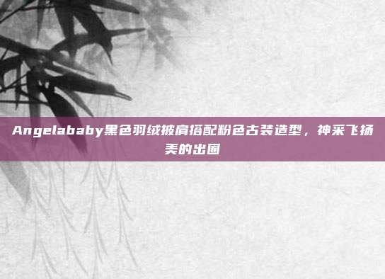 Angelababy黑色羽绒披肩搭配粉色古装造型,神采飞扬美的出圈
