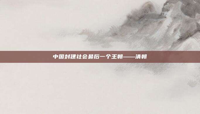 中国封建社会最后一个王朝——清朝