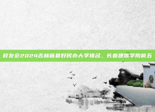 校友会2024吉林省最好民办大学排名,长春建筑学院前五