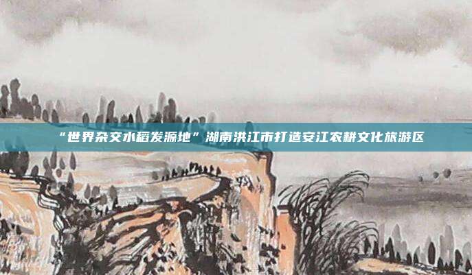 “世界杂交水稻发源地”湖南洪江市打造安江农耕文化旅游区