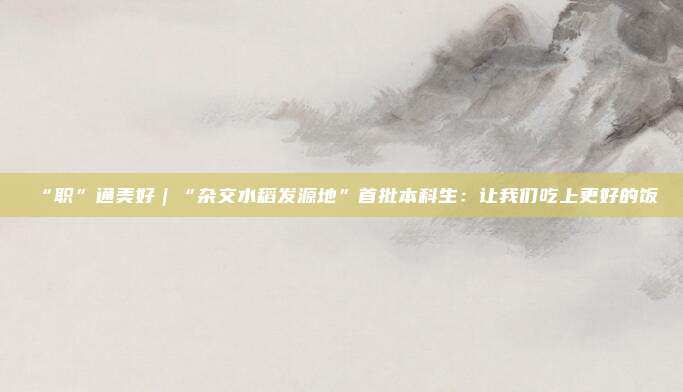 “职”通美好｜“杂交水稻发源地”首批本科生：让我们吃上更好的饭