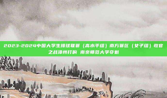 2023-2024中国大学生排球联赛（高水平组）南方赛区（女子组）收官之战漳州打响 南京师范大学夺魁
