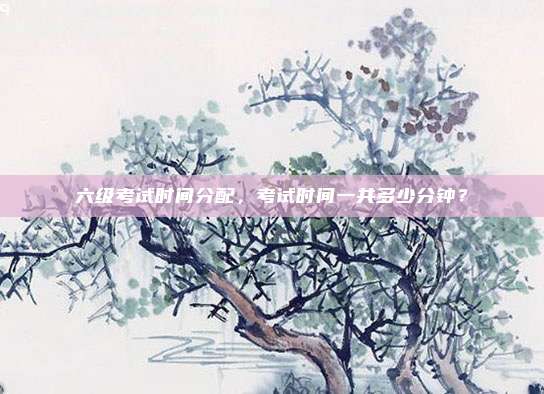 六级考试时间分配，考试时间一共多少分钟？