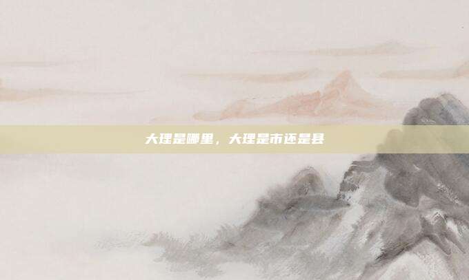 大理是哪里,大理是市还是县
