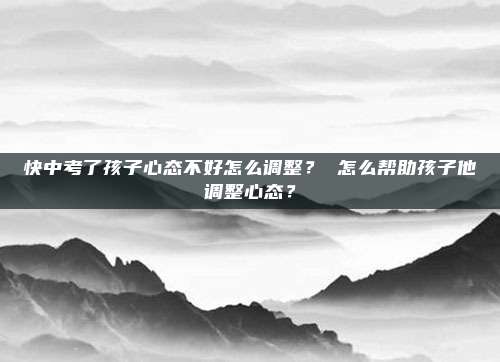 快中考了孩子心态不好怎么调整？ 怎么帮助孩子他调整心态？