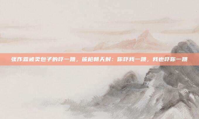 张作霖被卖包子的吓一跳，拔枪朝天射：你吓我一跳，我也吓你一跳