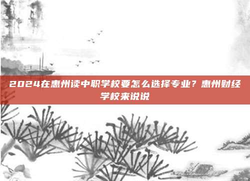 2024在惠州读中职学校要怎么选择专业？惠州财经学校来说说