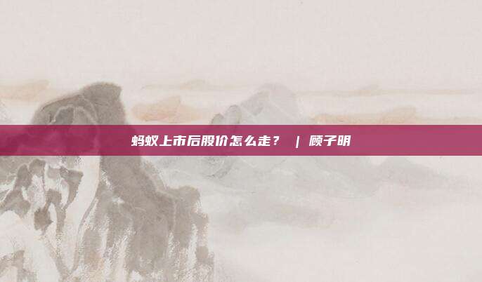 蚂蚁上市后股价怎么走？ | 顾子明