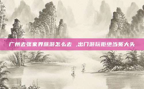 广州去张家界旅游怎么去 ,出门游玩拒绝当冤大头