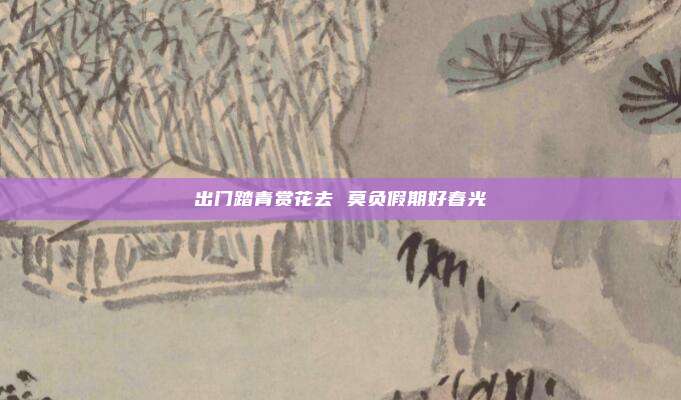 出门踏青赏花去 莫负假期好春光