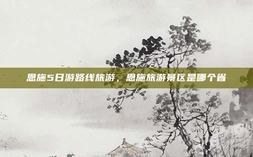 恩施5日游路线旅游，恩施旅游景区是哪个省