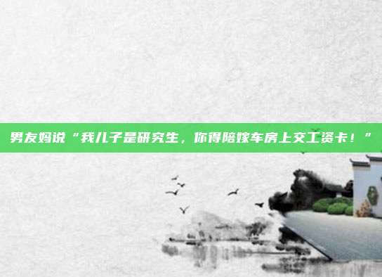 男友妈说“我儿子是研究生，你得陪嫁车房上交工资卡！”