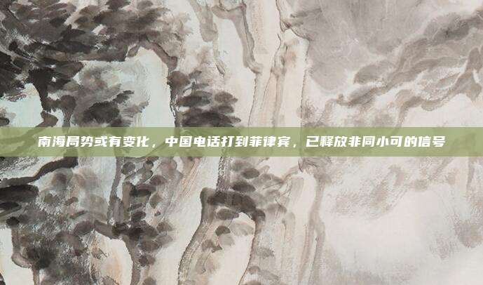 南海局势或有变化，中国电话打到菲律宾，已释放非同小可的信号