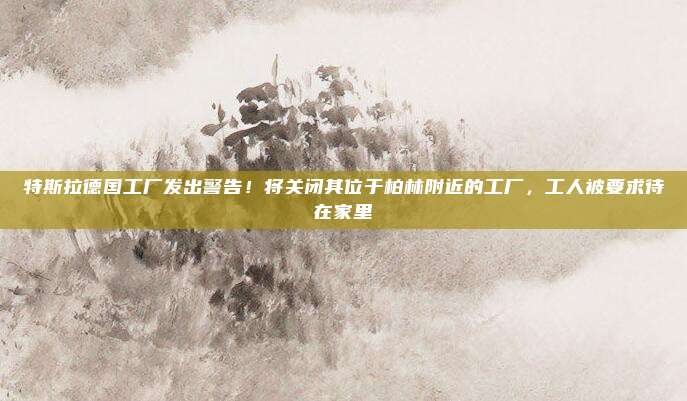 特斯拉德国工厂发出警告!将关闭其位于柏林附近的工厂,工人被要求待在家里