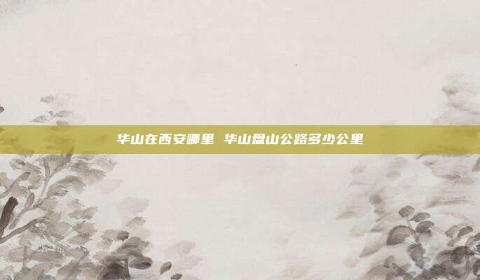 华山在西安哪里 华山盘山公路多少公里