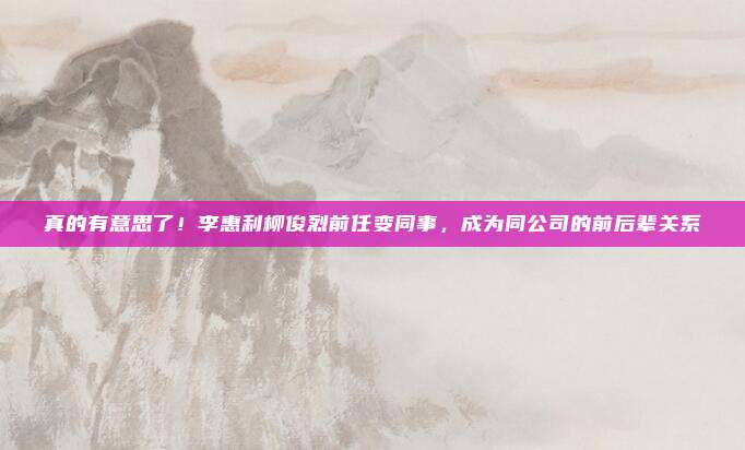 真的有意思了！李惠利柳俊烈前任变同事，成为同公司的前后辈关系