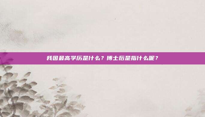 我国最高学历是什么？博士后是指什么呢？