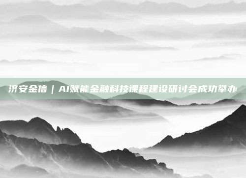济安金信｜AI赋能金融科技课程建设研讨会成功举办