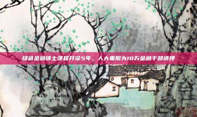绿色金融硕士课程开设5年，人大重阳为10万金融干部讲授