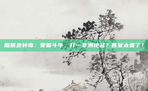脑筋急转弯：爱看斗牛，打一非洲地名？答案太难了！