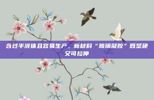 含过半液体且容易生产，新材料“玻璃凝胶”既坚硬又可拉伸