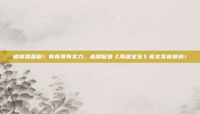 被韩雪圈粉！有背景有实力，赤脚配音《海绵宝宝》英文发音惊艳！