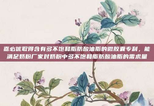 嘉必优取得含有多不饱和脂肪酸油脂的微胶囊专利，能满足奶粉厂家对奶粉中多不饱和脂肪酸油脂的需求量