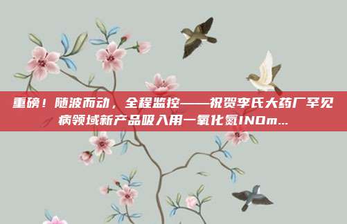 重磅！随波而动，全程监控——祝贺李氏大药厂罕见病领域新产品吸入用一氧化氮INOm...