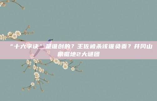 “十六字诀”是谁创的？王佐被杀该谁负责？井冈山根据地2大谜团