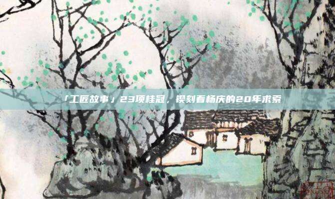 「工匠故事」23项桂冠，锲刻着杨庆的20年求索