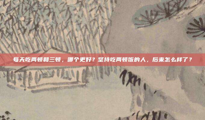 每天吃两顿和三顿，哪个更好？坚持吃两顿饭的人，后来怎么样了？