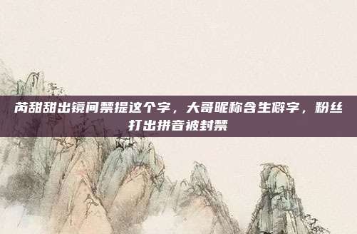 芮甜甜出镜间禁提这个字，大哥昵称含生僻字，粉丝打出拼音被封禁