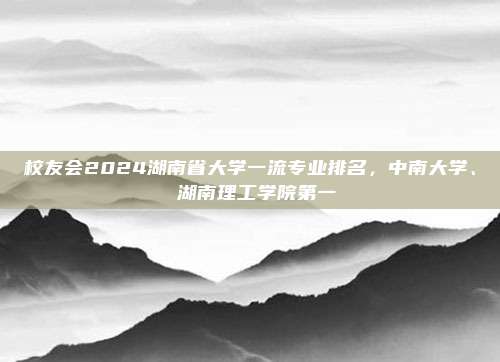 校友会2024湖南省大学一流专业排名，中南大学、 湖南理工学院第一