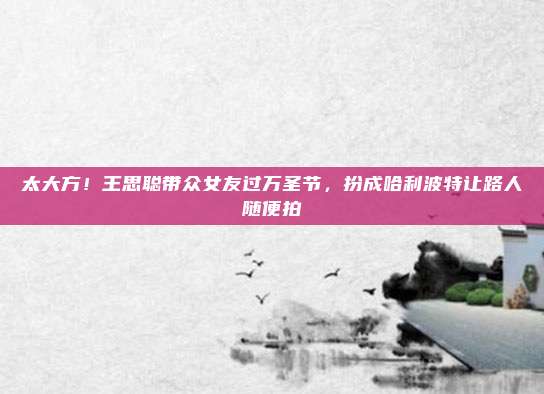 太大方！王思聪带众女友过万圣节，扮成哈利波特让路人随便拍