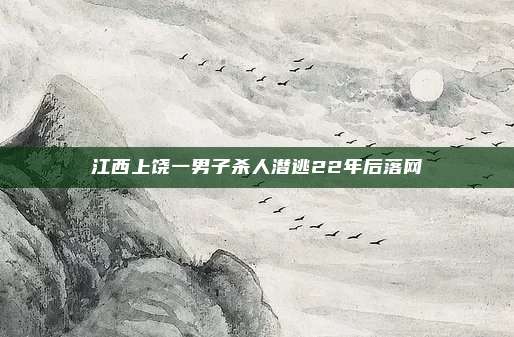 江西上饶一男子杀人潜逃22年后落网
