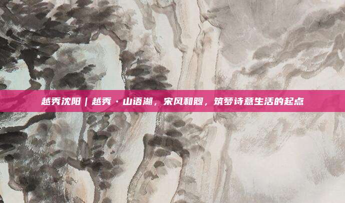 越秀沈阳｜越秀•山语湖，宋风和煦，筑梦诗意生活的起点